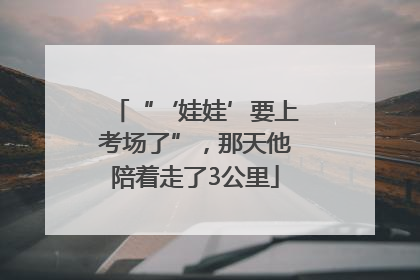 “‘娃娃’要上考场了”，那天他陪着走了3公里