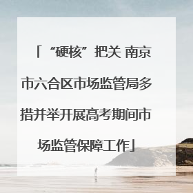 “硬核”把关 南京市六合区市场监管局多措并举开展高考期间市场监管保障工作