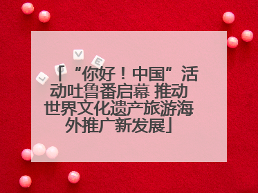 “你好！中国”活动吐鲁番启幕 推动世界文化遗产旅游海外推广新发展