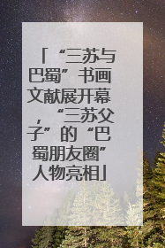“三苏与巴蜀”书画文献展开幕，“三苏父子”的“巴蜀朋友圈”人物亮相
