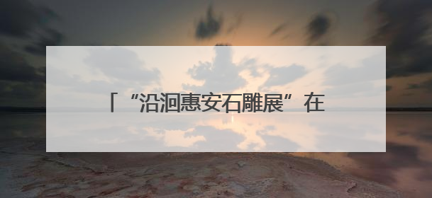 “沿洄惠安石雕展”在庄家7美术馆启幕，千年石雕艺术绽放新姿