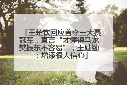 王楚钦回应首夺三大赛冠军，直言“才懂得马龙樊振东不容易”，王励勤：增添很大信心