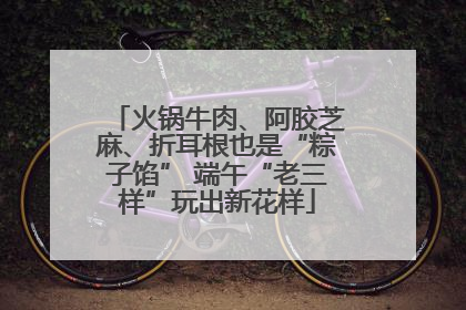 火锅牛肉、阿胶芝麻、折耳根也是“粽子馅” 端午“老三样”玩出新花样