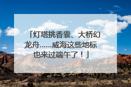 灯塔挑香囊、大桥幻龙舟……威海这些地标也来过端午了！