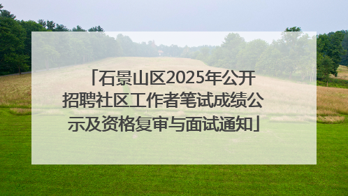 石景山区2025年公开招聘社区工作者笔试成绩公示及资格复审与面试通知