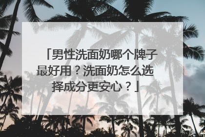男性洗面奶哪个牌子最好用？洗面奶怎么选择成分更安心？