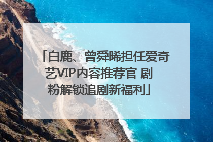 白鹿、曾舜晞担任爱奇艺VIP内容推荐官 剧粉解锁追剧新福利