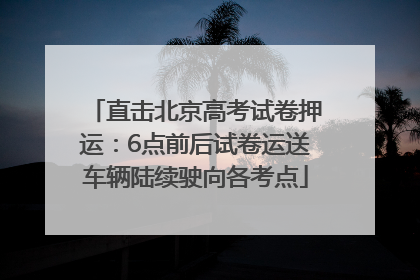 直击北京高考试卷押运：6点前后试卷运送车辆陆续驶向各考点