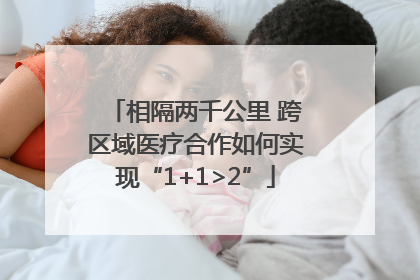 相隔两千公里 跨区域医疗合作如何实现“1+1>2”