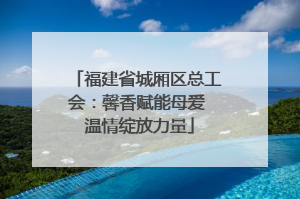 福建省城厢区总工会：馨香赋能母爱 温情绽放力量