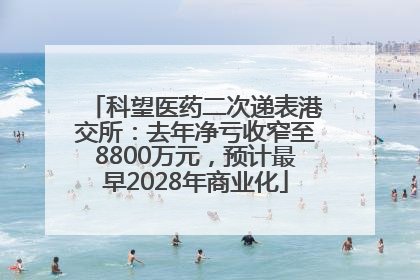 科望医药二次递表港交所：去年净亏收窄至8800万元，预计最早2028年商业化