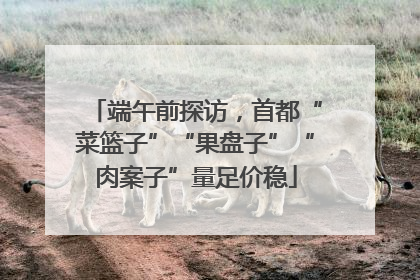 端午前探访，首都“菜篮子”“果盘子”“肉案子”量足价稳