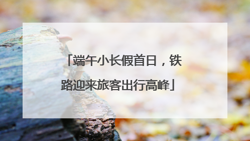 端午小长假首日，铁路迎来旅客出行高峰
