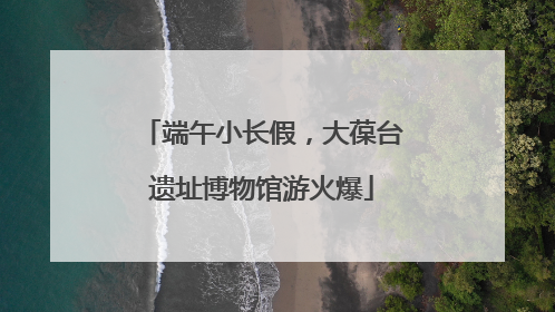端午小长假，大葆台遗址博物馆游火爆