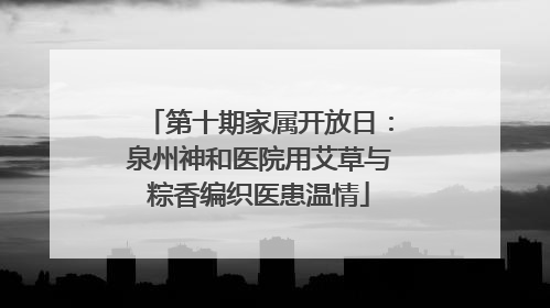 第十期家属开放日：泉州神和医院用艾草与粽香编织医患温情