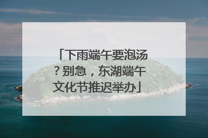 下雨端午要泡汤？别急，东湖端午文化节推迟举办