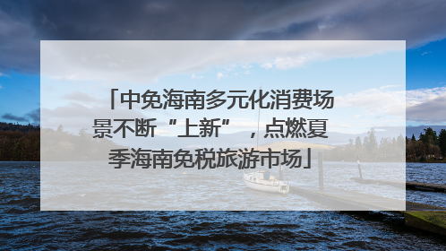 中免海南多元化消费场景不断“上新”，点燃夏季海南免税旅游市场