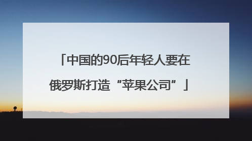 中国的90后年轻人要在俄罗斯打造“苹果公司”