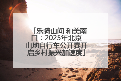 乐骑山间 和美南口：2025年北京山地自行车公开赛开启乡村振兴加速度