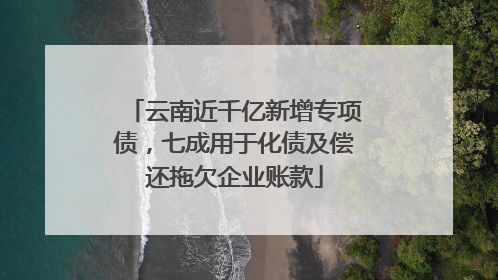 云南近千亿新增专项债，七成用于化债及偿还拖欠企业账款