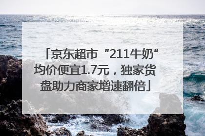 京东超市“211牛奶”均价便宜1.7元，独家货盘助力商家增速翻倍