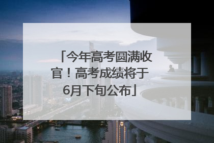 今年高考圆满收官！高考成绩将于6月下旬公布