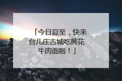 今日夏至，快来台儿庄古城吃黄花牛肉面啦！