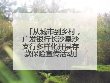 从城市到乡村，广发银行长沙星沙支行多样化开展存款保险宣传活动
