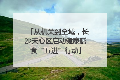 从机关到全域，长沙天心区启动健康膳食“五进”行动