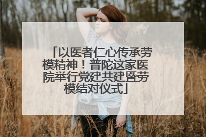 以医者仁心传承劳模精神！普陀这家医院举行党建共建暨劳模结对仪式