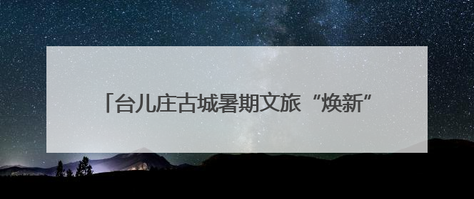 台儿庄古城暑期文旅“焕新” 四大维度解锁运河夏日奇遇