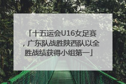 十五运会U16女足赛，广东队战胜陕西队以全胜战绩获得小组第一