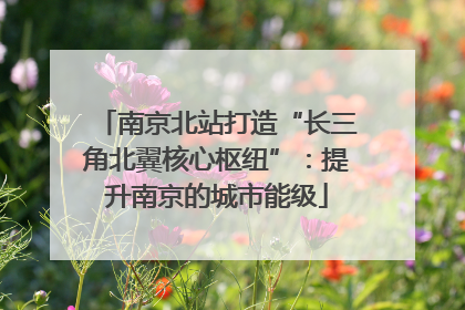 南京北站打造“长三角北翼核心枢纽”：提升南京的城市能级