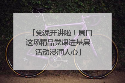 党课开讲啦！周口这场精品党课进基层活动浸润人心