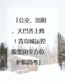 公交、出租、大巴齐上阵！青岛城运控股集团全方位护航高考