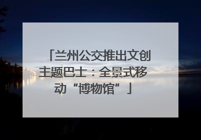 兰州公交推出文创主题巴士：全景式移动“博物馆”