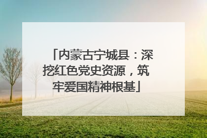 内蒙古宁城县：深挖红色党史资源，筑牢爱国精神根基