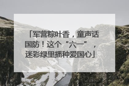 军营粽叶香，童声话国防！这个“六一”，迷彩绿里播种爱国心