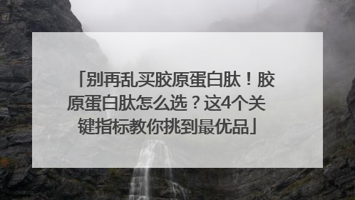 别再乱买胶原蛋白肽！胶原蛋白肽怎么选？这4个关键指标教你挑到最优品