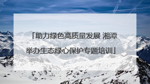 助力绿色高质量发展 湘潭举办生态绿心保护专题培训