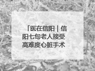 医在信阳｜信阳七旬老人接受高难度心脏手术“重获新生”