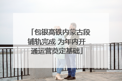 包银高铁内蒙古段铺轨完成 为年内开通运营奠定基础