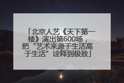 北京人艺《天下第一楼》演出第600场，把“艺术来源于生活高于生活”诠释到极致