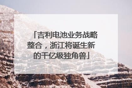 吉利电池业务战略整合，浙江将诞生新的千亿级独角兽
