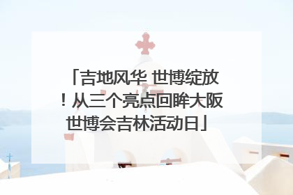 吉地风华 世博绽放！从三个亮点回眸大阪世博会吉林活动日