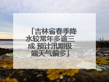 吉林省春季降水较常年多逾三成 预计汛期极端天气偏多