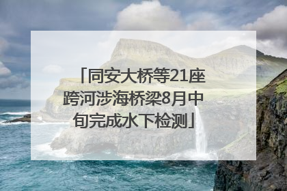 同安大桥等21座跨河涉海桥梁8月中旬完成水下检测