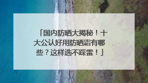 国内防晒大揭秘！十大公认好用防晒霜有哪些？这样选不踩雷！
