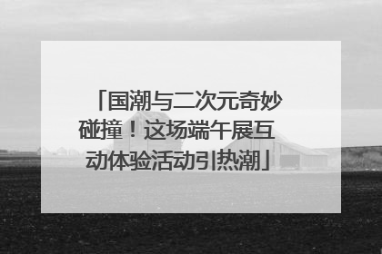 国潮与二次元奇妙碰撞！这场端午展互动体验活动引热潮
