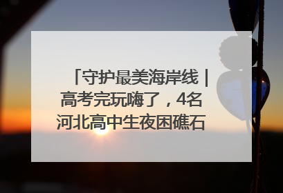 守护最美海岸线｜高考完玩嗨了，4名河北高中生夜困礁石！青岛救援队火速出动救上岸